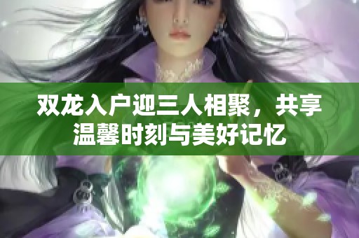 双龙入户迎三人相聚，共享温馨时刻与美好记忆