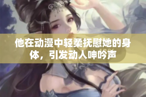 他在动漫中轻柔抚慰她的身体，引发动人呻吟声