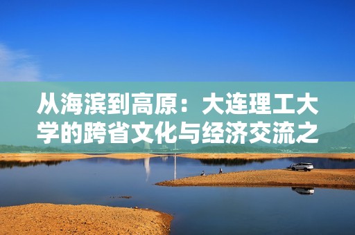 从海滨到高原：大连理工大学的跨省文化与经济交流之行