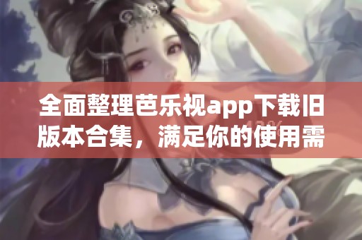 全面整理芭乐视app下载旧版本合集，满足你的使用需求