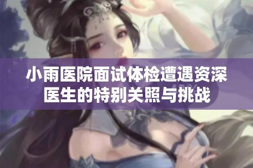 小雨医院面试体检遭遇资深医生的特别关照与挑战