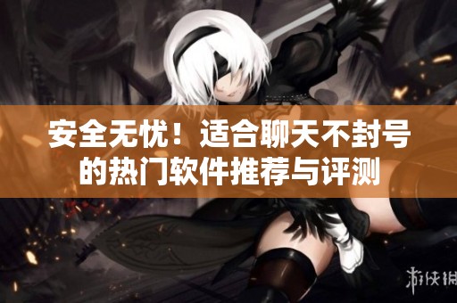 安全无忧！适合聊天不封号的热门软件推荐与评测