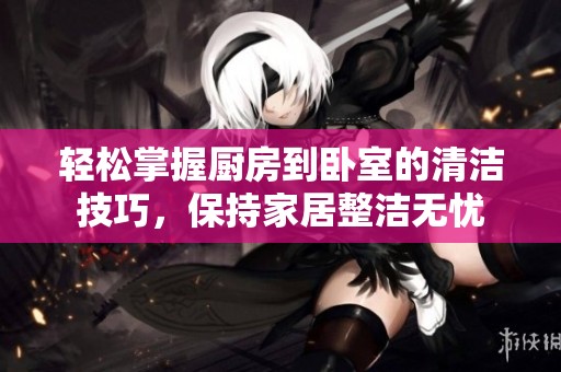 轻松掌握厨房到卧室的清洁技巧，保持家居整洁无忧