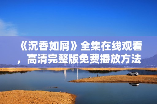 《沉香如屑》全集在线观看，高清完整版免费播放方法分享