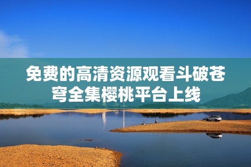 免费的高清资源观看斗破苍穹全集樱桃平台上线