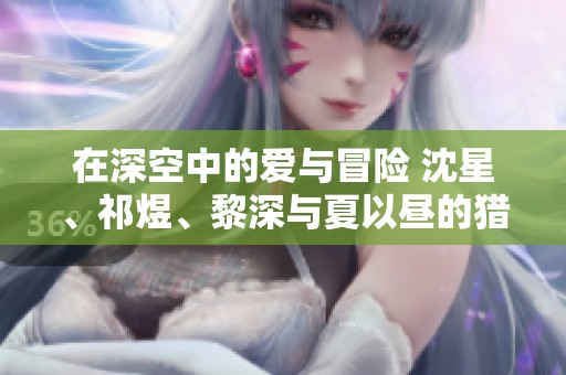 在深空中的爱与冒险 沈星、祁煜、黎深与夏以昼的猎人小姐传奇