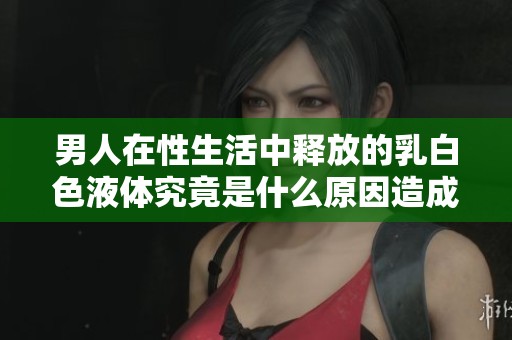 男人在性生活中释放的乳白色液体究竟是什么原因造成的