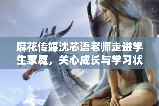 麻花传媒沈芯语老师走进学生家庭，关心成长与学习状况