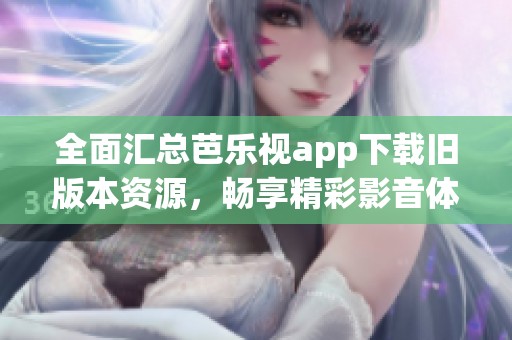 全面汇总芭乐视app下载旧版本资源，畅享精彩影音体验