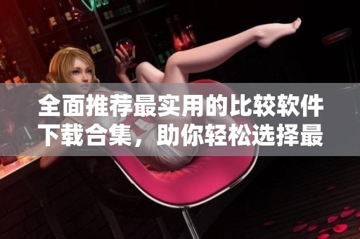 全面推荐最实用的比较软件下载合集，助你轻松选择最佳工具