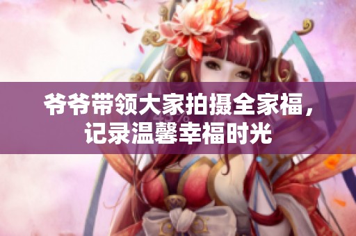 爷爷带领大家拍摄全家福，记录温馨幸福时光
