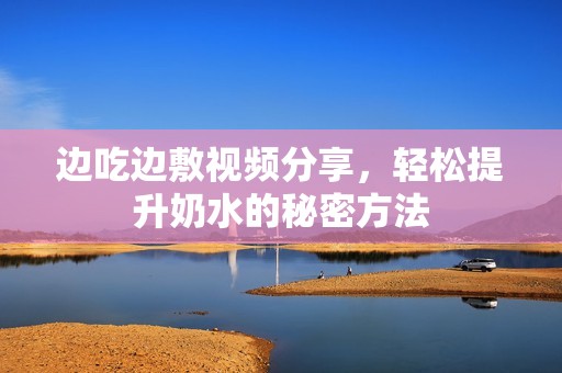 边吃边敷视频分享，轻松提升奶水的秘密方法