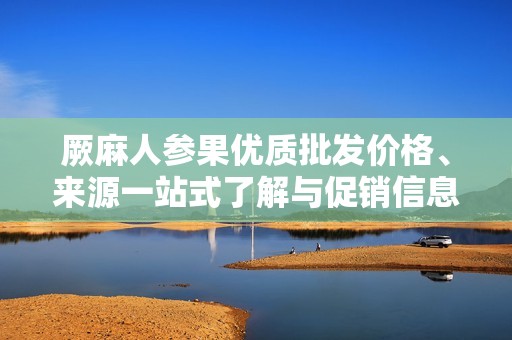 厥麻人参果优质批发价格、来源一站式了解与促销信息