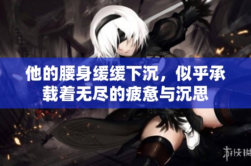 他的腰身缓缓下沉，似乎承载着无尽的疲惫与沉思