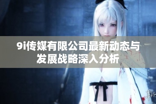 9i传媒有限公司最新动态与发展战略深入分析
