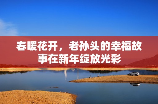 春暖花开，老孙头的幸福故事在新年绽放光彩