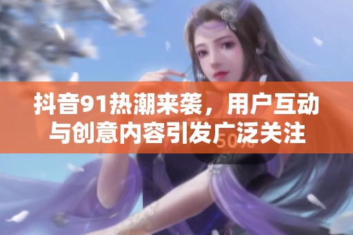 抖音91热潮来袭，用户互动与创意内容引发广泛关注