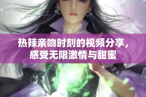 热辣亲吻时刻的视频分享，感受无限激情与甜蜜