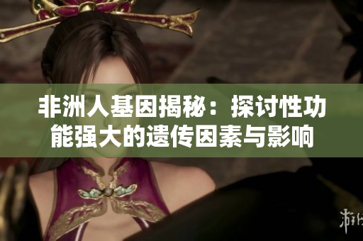 非洲人基因揭秘：探讨性功能强大的遗传因素与影响