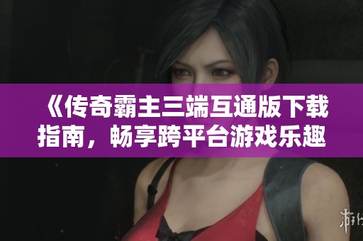 《传奇霸主三端互通版下载指南，畅享跨平台游戏乐趣》