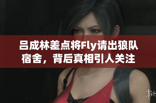 吕成林差点将Fly请出狼队宿舍，背后真相引人关注