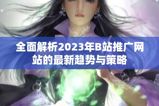 全面解析2023年B站推广网站的最新趋势与策略