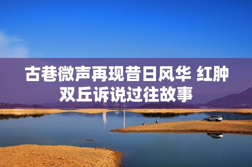 古巷微声再现昔日风华 红肿双丘诉说过往故事