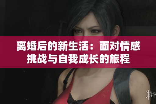 离婚后的新生活：面对情感挑战与自我成长的旅程