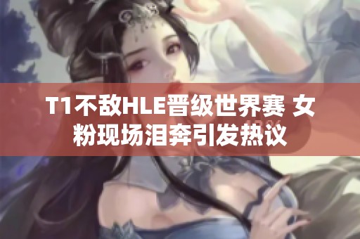 T1不敌HLE晋级世界赛 女粉现场泪奔引发热议