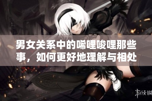 男女关系中的唏哩唆哩那些事，如何更好地理解与相处