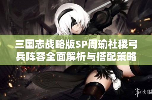 三国志战略版SP周瑜社稷弓兵阵容全面解析与搭配策略