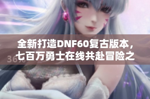 全新打造DNF60复古版本，七百万勇士在线共赴冒险之旅
