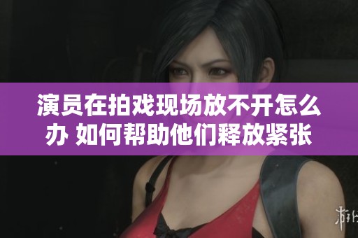 演员在拍戏现场放不开怎么办 如何帮助他们释放紧张情绪