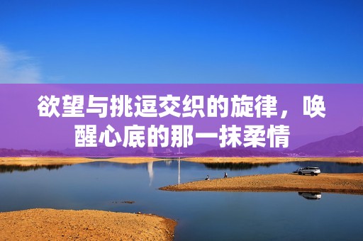 欲望与挑逗交织的旋律，唤醒心底的那一抹柔情