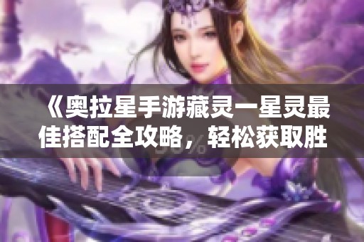 《奥拉星手游藏灵一星灵最佳搭配全攻略，轻松获取胜利！》