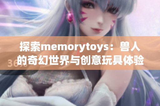 探索memorytoys：兽人的奇幻世界与创意玩具体验