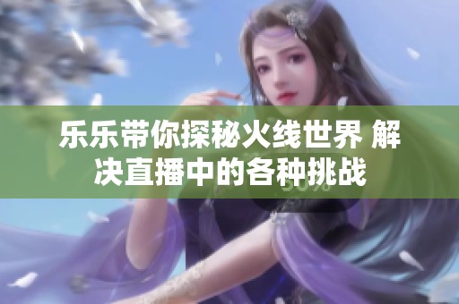 乐乐带你探秘火线世界 解决直播中的各种挑战
