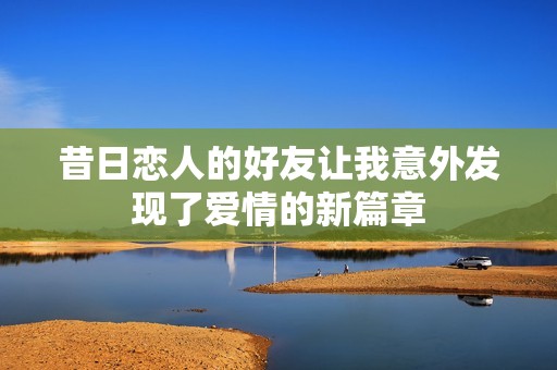 昔日恋人的好友让我意外发现了爱情的新篇章