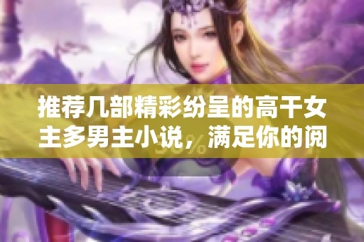 推荐几部精彩纷呈的高干女主多男主小说，满足你的阅读需求