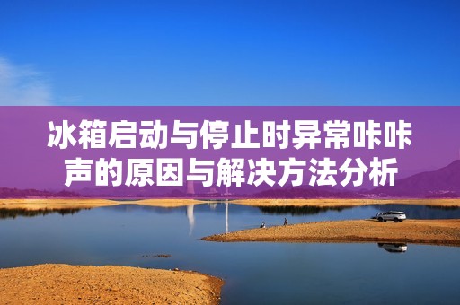 冰箱启动与停止时异常咔咔声的原因与解决方法分析