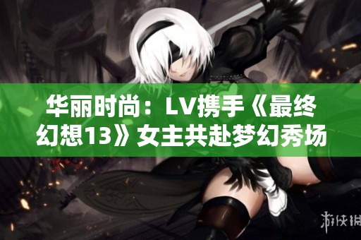 华丽时尚：LV携手《最终幻想13》女主共赴梦幻秀场