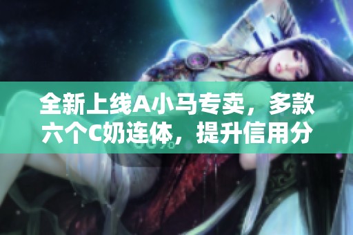 全新上线A小马专卖，多款六个C奶连体，提升信用分轻松应对风暴！