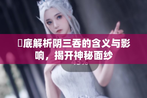 徹底解析阴三吞的含义与影响，揭开神秘面纱