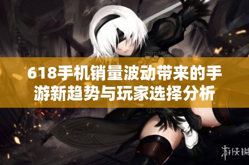 618手机销量波动带来的手游新趋势与玩家选择分析