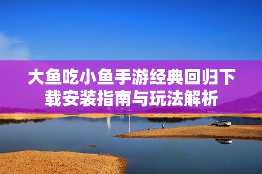 大鱼吃小鱼手游经典回归下载安装指南与玩法解析