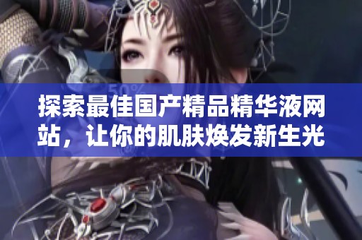 探索最佳国产精品精华液网站，让你的肌肤焕发新生光彩