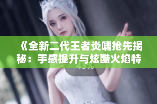 《全新二代王者炎啸抢先揭秘：手感提升与炫酷火焰特效》