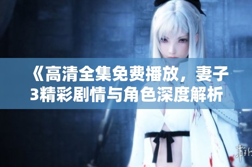 《高清全集免费播放，妻子3精彩剧情与角色深度解析》