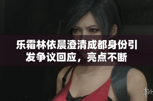 乐霜林依晨澄清成都身份引发争议回应，亮点不断