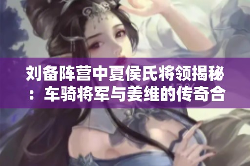 刘备阵营中夏侯氏将领揭秘：车骑将军与姜维的传奇合作
